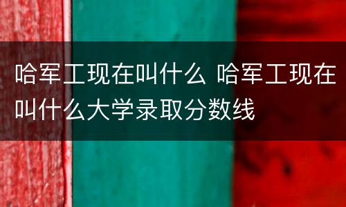 哈军工现在叫什么 哈军工现在叫什么大学录取分数线