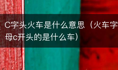C字头火车是什么意思（火车字母c开头的是什么车）