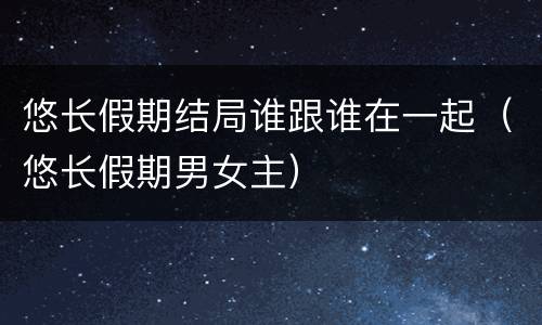 悠长假期结局谁跟谁在一起（悠长假期男女主）