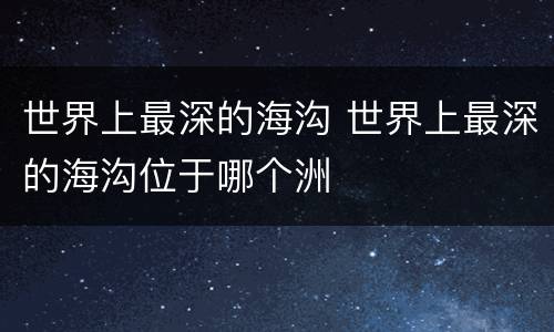 世界上最深的海沟 世界上最深的海沟位于哪个洲