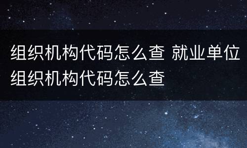 组织机构代码怎么查 就业单位组织机构代码怎么查