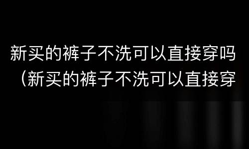 新买的裤子不洗可以直接穿吗（新买的裤子不洗可以直接穿吗女）