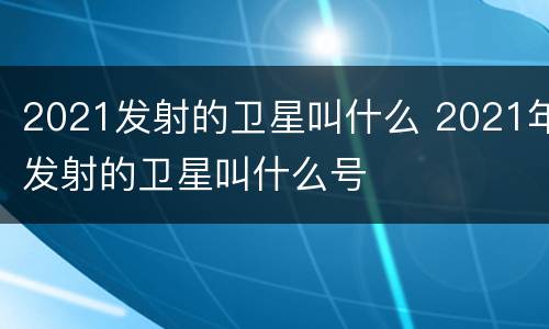 2021发射的卫星叫什么 2021年发射的卫星叫什么号
