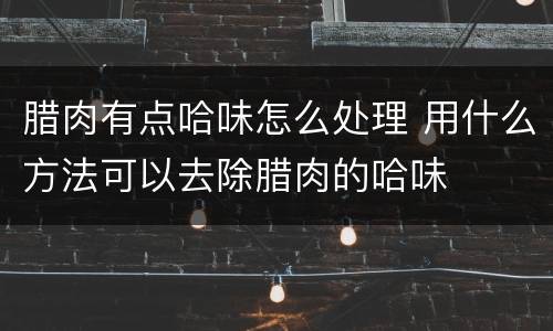 腊肉有点哈味怎么处理 用什么方法可以去除腊肉的哈味