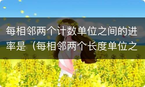 每相邻两个计数单位之间的进率是（每相邻两个长度单位之间的进率是）