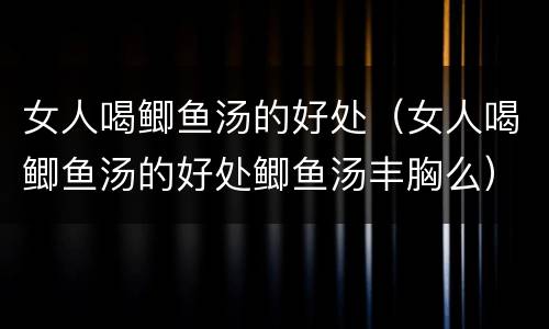 女人喝鲫鱼汤的好处（女人喝鲫鱼汤的好处鲫鱼汤丰胸么）