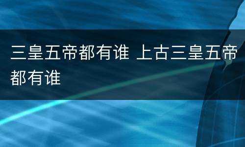 三皇五帝都有谁 上古三皇五帝都有谁