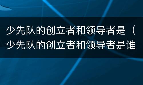 少先队的创立者和领导者是（少先队的创立者和领导者是谁党委托谁直接领导少先队）
