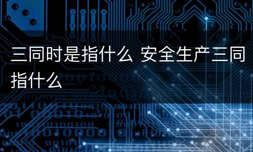 三同时是指什么 安全生产三同指什么