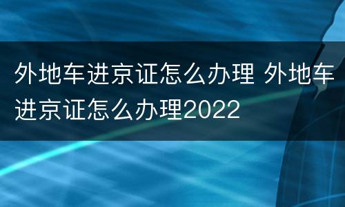 外地车进京证怎么办理 外地车进京证怎么办理2022