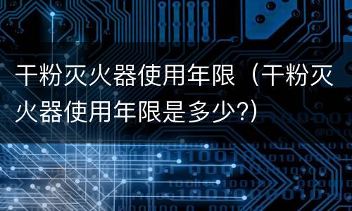 干粉灭火器使用年限（干粉灭火器使用年限是多少?）