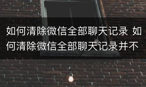 如何清除微信全部聊天记录 如何清除微信全部聊天记录并不让对方保留