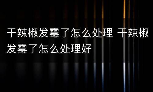 干辣椒发霉了怎么处理 干辣椒发霉了怎么处理好