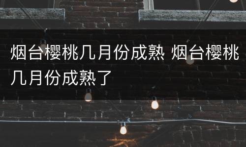 烟台樱桃几月份成熟 烟台樱桃几月份成熟了