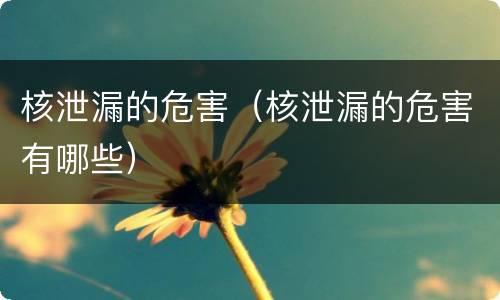 核泄漏的危害（核泄漏的危害有哪些）