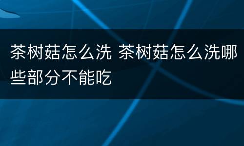 茶树菇怎么洗 茶树菇怎么洗哪些部分不能吃