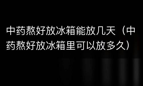 中药熬好放冰箱能放几天（中药熬好放冰箱里可以放多久）