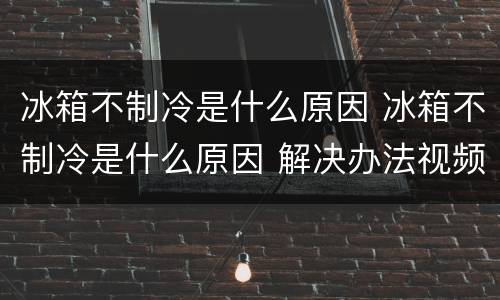 冰箱不制冷是什么原因 冰箱不制冷是什么原因 解决办法视频