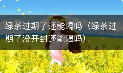 绿茶过期了还能喝吗（绿茶过期了没开封还能喝吗）