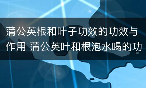 蒲公英根和叶子功效的功效与作用 蒲公英叶和根泡水喝的功效与作用