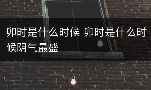 卯时是什么时候 卯时是什么时候阴气最盛