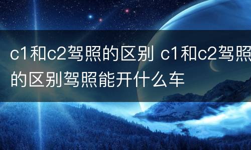c1和c2驾照的区别 c1和c2驾照的区别驾照能开什么车