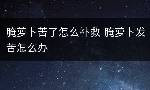 腌萝卜苦了怎么补救 腌萝卜发苦怎么办