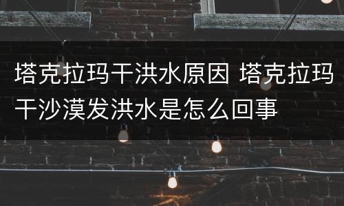 塔克拉玛干洪水原因 塔克拉玛干沙漠发洪水是怎么回事