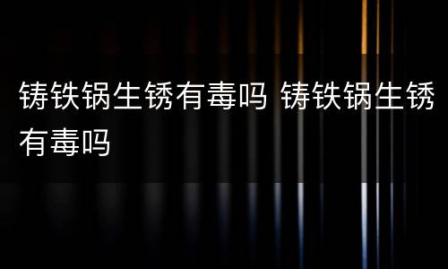 铸铁锅生锈有毒吗 铸铁锅生锈有毒吗