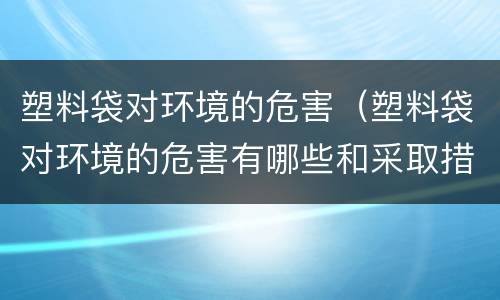 塑料袋对环境的危害（塑料袋对环境的危害有哪些和采取措施）