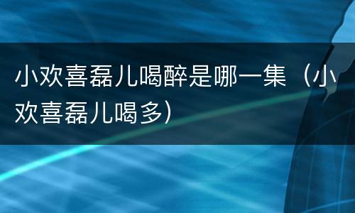 小欢喜磊儿喝醉是哪一集（小欢喜磊儿喝多）