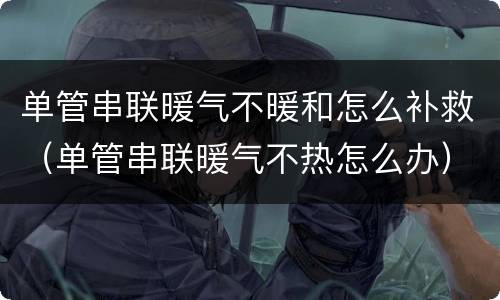 单管串联暖气不暖和怎么补救（单管串联暖气不热怎么办）