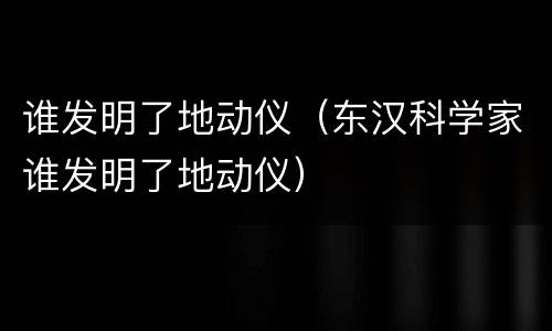 谁发明了地动仪（东汉科学家谁发明了地动仪）
