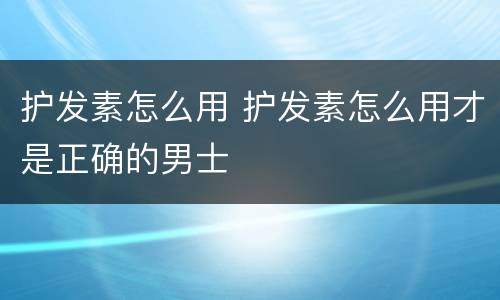 护发素怎么用 护发素怎么用才是正确的男士