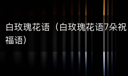白玫瑰花语（白玫瑰花语7朵祝福语）