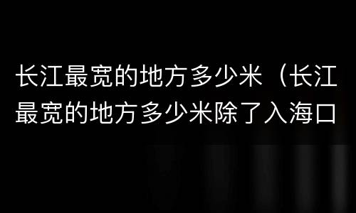 长江最宽的地方多少米（长江最宽的地方多少米除了入海口）