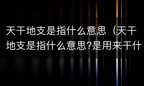 天干地支是指什么意思（天干地支是指什么意思?是用来干什么的?）
