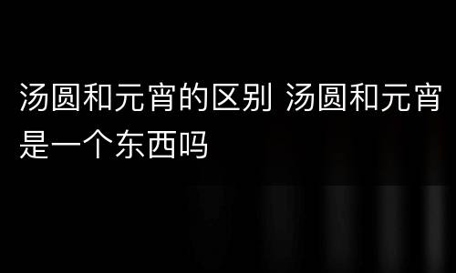 汤圆和元宵的区别 汤圆和元宵是一个东西吗