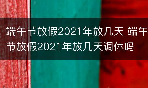 端午节放假2021年放几天 端午节放假2021年放几天调休吗