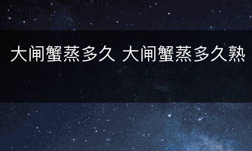 大闸蟹蒸多久 大闸蟹蒸多久熟