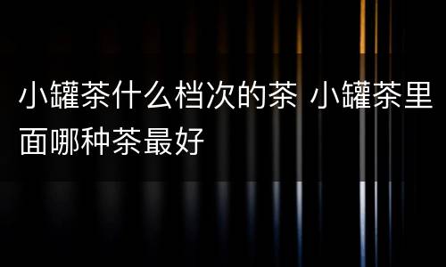 小罐茶什么档次的茶 小罐茶里面哪种茶最好