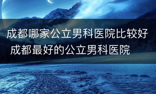 成都哪家公立男科医院比较好 成都最好的公立男科医院