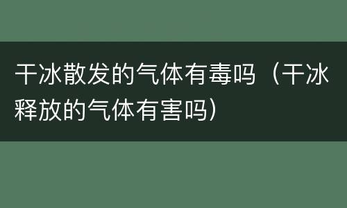 干冰散发的气体有毒吗（干冰释放的气体有害吗）