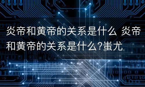 炎帝和黄帝的关系是什么 炎帝和黄帝的关系是什么?蚩尤