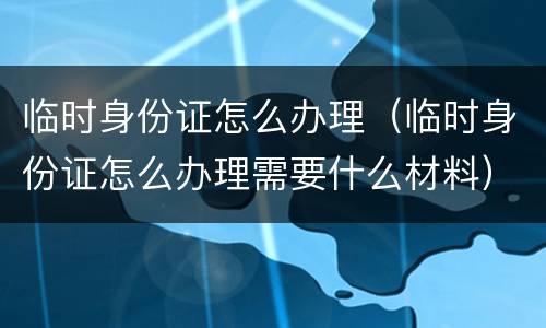 临时身份证怎么办理（临时身份证怎么办理需要什么材料）