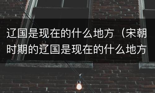 辽国是现在的什么地方（宋朝时期的辽国是现在的什么地方）