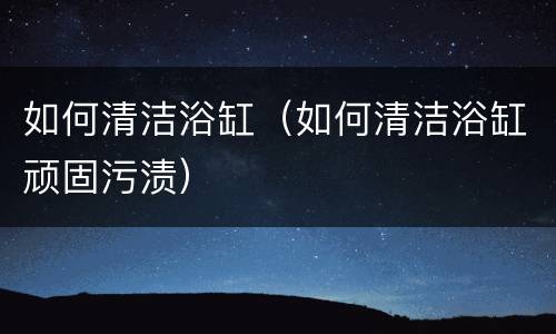 如何清洁浴缸（如何清洁浴缸顽固污渍）