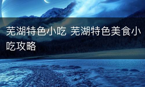 芜湖特色小吃 芜湖特色美食小吃攻略
