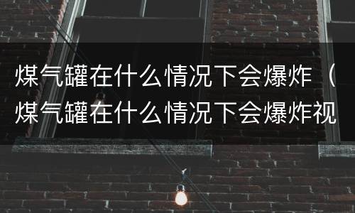 煤气罐在什么情况下会爆炸（煤气罐在什么情况下会爆炸视频）