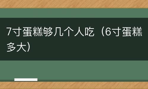 7寸蛋糕够几个人吃（6寸蛋糕多大）